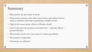 • Mycotoxins are prevalent in feeds
• Mycotoxins interact with other mycotoxins and others factors
such as nutrition and stress producing variable results
• High levels cause acute effects in Poultry death
• Low level cause the greatest economic loss – chronic effects –
greater diseases
• Mycotoxins can be the root cause of various problems
• Prevention is important
• Treatment are effective
Summary
 