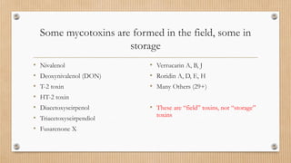 Some mycotoxins are formed in the field, some in
storage
• Nivalenol
• Deoxynivalenol (DON)
• T-2 toxin
• HT-2 toxin
• Diacetoxyscirpenol
• Triacetoxyscirpendiol
• Fusarenone X
• Verrucarin A, B, J
• Roridin A, D, E, H
• Many Others (29+)
• These are “field” toxins, not “storage”
toxins
 