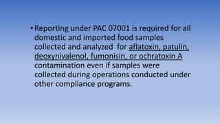 •Reporting under PAC 07001 is required for all
domestic and imported food samples
collected and analyzed for aflatoxin, patulin,
deoxynivalenol, fumonisin, or ochratoxin A
contamination even if samples were
collected during operations conducted under
other compliance programs.
 