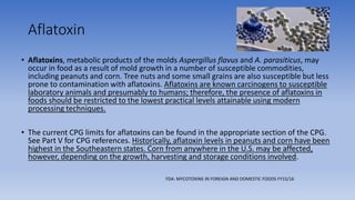 Aflatoxin
• Aflatoxins, metabolic products of the molds Aspergillus flavus and A. parasiticus, may
occur in food as a result of mold growth in a number of susceptible commodities,
including peanuts and corn. Tree nuts and some small grains are also susceptible but less
prone to contamination with aflatoxins. Aflatoxins are known carcinogens to susceptible
laboratory animals and presumably to humans; therefore, the presence of aflatoxins in
foods should be restricted to the lowest practical levels attainable using modern
processing techniques.
• The current CPG limits for aflatoxins can be found in the appropriate section of the CPG.
See Part V for CPG references. Historically, aflatoxin levels in peanuts and corn have been
highest in the Southeastern states. Corn from anywhere in the U.S. may be affected,
however, depending on the growth, harvesting and storage conditions involved.
FDA: MYCOTOXINS IN FOREIGN AND DOMESTIC FOODS FY15/16
 