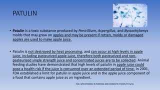 PATULIN
• Patulin is a toxic substance produced by Penicillium, Aspergillus, and Byssochylamys
molds that may grow on apples and may be present if rotten, moldy or damaged
apples are used to make apple juice.
• Patulin is not destroyed by heat processing, and can occur at high levels in apple
juice, including pasteurized apple juice, therefore both pasteurized and non-
pasteurized single strength juice and concentrated juices are to be collected. Animal
feeding studies have demonstrated that high levels of patulin in apple juice could
pose a health risk if the juice is consumed over an extended period of time. In 2001,
FDA established a limit for patulin in apple juice and in the apple juice component of
a food that contains apple juice as an ingredient.
FDA: MYCOTOXINS IN FOREIGN AND DOMESTIC FOODS FY15/16
 