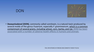 DON
• Deoxynivalenol (DON), commonly called vomitoxin, is a natural toxin produced by
several molds of the genus Fusarium, especially F. graminearum, which is a common
contaminant of several grains, including wheat, corn, barley, and rye. DON has been
associated with a number of adverse health effects in humans and animals.
FDA: MYCOTOXINS IN FOREIGN AND DOMESTIC FOODS FY15/16
 