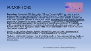 FUMONISONS
• Fumonisins (Fumonisin FB1, Fumonisin FB2, and Fumonisin FB3) are natural toxins
produced by Fusarium verticillioides (previously known as F. moniliforme), and other
Fusarium species; these molds are common natural contaminants of corn. Fumonisins
have been linked to fatalities in horses and swine. Recent studies have demonstrated the
presence of fumonisins in human foods, including corn meal and breakfast cereals.
Epidemiological investigations demonstrating a possible association of F. verticillioides
with esophageal cancer and recent animal studies indicating the carcinogenicity of
fumonisin FB1 have highlighted the need to ensure that foods do not contain excessive
amounts of fumonisins.
• Common contaminant in corn. Recent studies have demonstrated the presence of
fumonisins in human food including breakfast cereals and corn meal
• “Industry information indicates that dry milling results in fumonisin-containing fractions
in descending order of highest to lowest fumonisin levels: bran, flour, meal, grits, and
flaking grits"
FDA: MYCOTOXINS IN FOREIGN AND DOMESTIC FOODS FY15/16
 