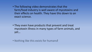• The following video demonstrates that the
farm/food industry is well aware of mycotoxins and
their effects on health. They have this down to an
exact science.
• They even have products that prevent and treat
mycotoxin illness in many types of farm animals, and
yet…
• Nothing like this exists for humans!
 
