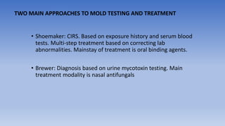 • Shoemaker: CIRS. Based on exposure history and serum blood
tests. Multi-step treatment based on correcting lab
abnormalities. Mainstay of treatment is oral binding agents.
• Brewer: Diagnosis based on urine mycotoxin testing. Main
treatment modality is nasal antifungals
TWO MAIN APPROACHES TO MOLD TESTING AND TREATMENT
 