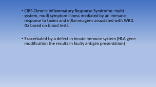 • CIRS Chronic Inflammatory Response Syndrome: multi
system, mutli symptom illness mediated by an immune
response to toxins and inflammagens associated with WBD.
Dx based on blood tests.
• Exacerbated by a defect in innate immune system (HLA gene
modification the results in faulty antigen presentation)
 