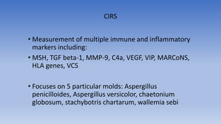 • Measurement of multiple immune and inflammatory
markers including:
• MSH, TGF beta-1, MMP-9, C4a, VEGF, VIP, MARCoNS,
HLA genes, VCS
• Focuses on 5 particular molds: Aspergillus
penicilloides, Aspergillus versicolor, chaetonium
globosum, stachybotris chartarum, wallemia sebi
CIRS
 