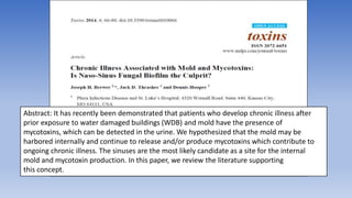 Abstract: It has recently been demonstrated that patients who develop chronic illness after
prior exposure to water damaged buildings (WDB) and mold have the presence of
mycotoxins, which can be detected in the urine. We hypothesized that the mold may be
harbored internally and continue to release and/or produce mycotoxins which contribute to
ongoing chronic illness. The sinuses are the most likely candidate as a site for the internal
mold and mycotoxin production. In this paper, we review the literature supporting
this concept.
 