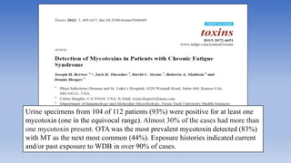 Urine specimens from 104 of 112 patients (93%) were positive for at least one
mycotoxin (one in the equivocal range). Almost 30% of the cases had more than
one mycotoxin present. OTA was the most prevalent mycotoxin detected (83%)
with MT as the next most common (44%). Exposure histories indicated current
and/or past exposure to WDB in over 90% of cases.
 