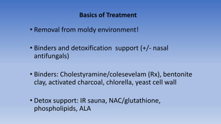 • Removal from moldy environment!
• Binders and detoxification support (+/- nasal
antifungals)
• Binders: Cholestyramine/colesevelam (Rx), bentonite
clay, activated charcoal, chlorella, yeast cell wall
• Detox support: IR sauna, NAC/glutathione,
phospholipids, ALA
Basics of Treatment
 