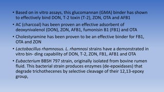 • Based on in vitro assays, this glucomannan (GMA) binder has shown
to effectively bind DON, T-2 toxin (T-2), ZON, OTA and AFB1
• AC (charcoal) has been proven an effective adsorbent of
deoxynivalenol (DON), ZON, AFB1, fumonisin B1 (FB1) and OTA
• Cholestyramine has been proven to be an effective binder for FB1,
OTA and ZON
• Lactobacillus rhamnosus. L. rhamnosi strains have a demonstrated in
vitro bin- ding capability of DON, T-2, ZON, FB1, AFB1 and OTA
• Eubacterium BBSH 797 strain, originally isolated from bovine rumen
fluid. This bacterial strain produces enzymes (de-epoxidases) that
degrade trichothecenes by selective cleavage of their 12,13-epoxy
group,
 