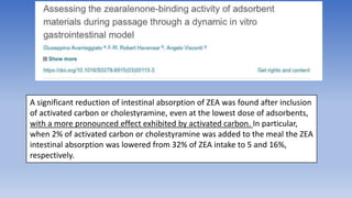 A significant reduction of intestinal absorption of ZEA was found after inclusion
of activated carbon or cholestyramine, even at the lowest dose of adsorbents,
with a more pronounced effect exhibited by activated carbon. In particular,
when 2% of activated carbon or cholestyramine was added to the meal the ZEA
intestinal absorption was lowered from 32% of ZEA intake to 5 and 16%,
respectively.
 
