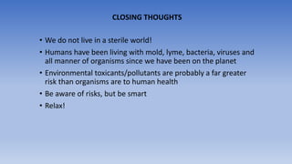 • We do not live in a sterile world!
• Humans have been living with mold, lyme, bacteria, viruses and
all manner of organisms since we have been on the planet
• Environmental toxicants/pollutants are probably a far greater
risk than organisms are to human health
• Be aware of risks, but be smart
• Relax!
CLOSING THOUGHTS
 
