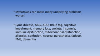 • Mycotoxins can make many underlying problems
worse!
• Lyme disease, MCS, ADD, Brain fog, cognitive
impairment, memory loss, anxiety, insomnia,
immune dysfunction, mitochondrial dysfunction,
allergies, confusion, nausea, paresthesia, fatigue,
FMS, dementia
 