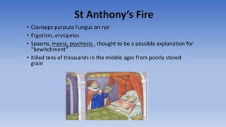 St Anthony’s Fire
• Claviseps purpura Fungus on rye
• Ergotism, erysipelas
• Spasms, mania, psychosis , thought to be a possible explanation for
“bewitchment”
• Killed tens of thousands in the middle ages from poorly stored
grain
 