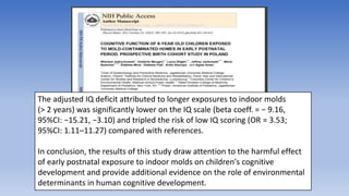 The adjusted IQ deficit attributed to longer exposures to indoor molds
(> 2 years) was significantly lower on the IQ scale (beta coeff. = − 9.16,
95%CI: −15.21, −3.10) and tripled the risk of low IQ scoring (OR = 3.53;
95%CI: 1.11–11.27) compared with references.
In conclusion, the results of this study draw attention to the harmful effect
of early postnatal exposure to indoor molds on children's cognitive
development and provide additional evidence on the role of environmental
determinants in human cognitive development.
 