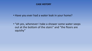 • Have you ever had a water leak in your home?
• “oh yes, whenever I take a shower some water seeps
out at the bottom of the stairs” and “the floors are
squishy”
CASE HISTORY
 