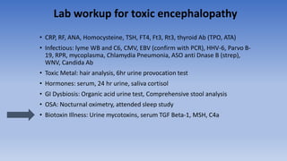 Lab workup for toxic encephalopathy
• CRP, RF, ANA, Homocysteine, TSH, FT4, Ft3, Rt3, thyroid Ab (TPO, ATA)
• Infectious: lyme WB and C6, CMV, EBV (confirm with PCR), HHV-6, Parvo B-
19, RPR, mycoplasma, Chlamydia Pneumonia, ASO anti Dnase B (strep),
WNV, Candida Ab
• Toxic Metal: hair analysis, 6hr urine provocation test
• Hormones: serum, 24 hr urine, saliva cortisol
• GI Dysbiosis: Organic acid urine test, Comprehensive stool analysis
• OSA: Nocturnal oximetry, attended sleep study
• Biotoxin Illness: Urine mycotoxins, serum TGF Beta-1, MSH, C4a
 