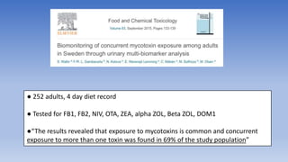 ● 252 adults, 4 day diet record
● Tested for FB1, FB2, NIV, OTA, ZEA, alpha ZOL, Beta ZOL, DOM1
●“The results revealed that exposure to mycotoxins is common and concurrent
exposure to more than one toxin was found in 69% of the study population”
 