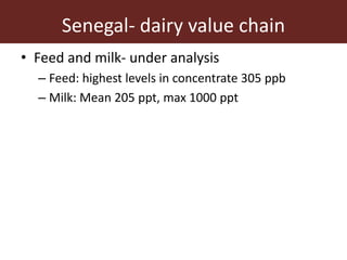 Senegal- dairy value chain
• Feed and milk- under analysis
– Feed: highest levels in concentrate 305 ppb
– Milk: Mean 205 ppt, max 1000 ppt
 