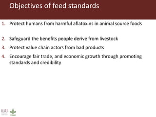 Objectives of feed standards
1. Protect humans from harmful aflatoxins in animal source foods
2. Safeguard the benefits people derive from livestock
3. Protect value chain actors from bad products
4. Encourage fair trade, and economic growth through promoting
standards and credibility
 