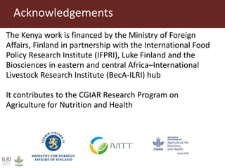 The Kenya work is financed by the Ministry of Foreign
Affairs, Finland in partnership with the International Food
Policy Research Institute (IFPRI), Luke Finland and the
Biosciences in eastern and central Africa–International
Livestock Research Institute (BecA-ILRI) hub
It contributes to the CGIAR Research Program on
Agriculture for Nutrition and Health
Acknowledgements
 