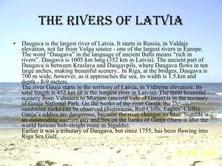 The rivers of Latvia Daugava is the largest river of Latvia. It starts in Russia, in Valdajs elevation, not far from Volga source - one of the largest rivers in Europe. The word “Daugava” in the language of ancient Balts means “rich in rivers”. Daugava is 1005 km long (352 km in Latvia). The ancient part of Daugava is between Kraslava and Daugavpils, where Daugava flows in ten large arches, making beautiful scenery.. In Riga, at the bridges, Daugava is 700 m wide, however, as it approaches the sea, its width is 1.5.km and depth - 8-9 meters.  The river Gauja starts in the territory of Latvia, in Vidzeme elevation. Its total length is 452 km (it is the longest river in Latvia). The most beautiful scenery from Valmiera to Murjani (ancient vale of Gauja) is in the territory of Gauja National Park. On the banks of the river Gauja, the Devon sandstone rocks can be observed (Sietiniezis, Red Cliffs, Eagles’ Cliffs). Gauja’s eddies are dangerous, because the river changes its base. Sigulda is an outstanding tourism city and lies on the banks of Gauja (there is also the world famous bob-sleight route in Sigulda).  Earlier it was a tributary of Daugava, but since 1755, has been flowing into Riga Sea Gulf.   