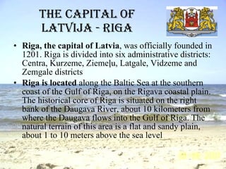 The capital of Latvija - Riga Riga, the capital of Latvia , was officially founded in 1201. Riga is divided into six administrative districts: Centra, Kurzeme, Ziemeļu, Latgale, Vidzeme and Zemgale districts   Riga is located  along the Baltic Sea at the southern coast of the Gulf of Riga, on the Rigava coastal plain. The historical core of Riga is situated on the right bank of the Daugava River, about 10 kilometers from where the Daugava flows into the Gulf of Riga. The natural terrain of this area is a flat and sandy plain, about 1 to 10 meters above the sea level  