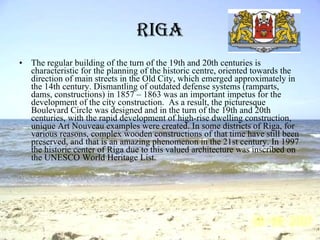 Riga The regular building of the turn of the 19th and 20th centuries is characteristic for the planning of the historic centre, oriented towards the direction of main streets in the Old City, which emerged approximately in the 14th century. Dismantling of outdated defense systems (ramparts, dams, constructions) in 1857 – 1863 was an important impetus for the development of the city construction.  As a result, the picturesque Boulevard Circle was designed and in the turn of the 19th and 20th centuries, with the rapid development of high-rise dwelling construction, unique Art Nouveau examples were created. In some districts of Riga, for various reasons, complex wooden constructions of that time have still been preserved, and that is an amazing phenomenon in the 21st century. In 1997 the historic center of Riga due to this valued architecture was inscribed on the UNESCO World Heritage List.   