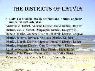 The districts of Latvia Latvia is divided into 26 districts and 7 cities-singular, indicated with asteriks: Aizkraukle District, Alūksne District, Balvi District, Bauska District, Cēsis District, Daugavpils District, Daugavpils, Dobele District, Gulbene District, Jēkabpils District, Jelgava District, Jelgava, Jūrmala, Krāslava District, Kuldīga District, Liepāja District, Liepāja, Limba’xi District, Ludza District, Madona District, Ogre District, Preiļi District, Rēzekne District, Rēzekne, Riga District, Riga, Saldus District, Talsi District, Tukums District, Valka District, Valmiera District, Ventspils District, Ventspils 