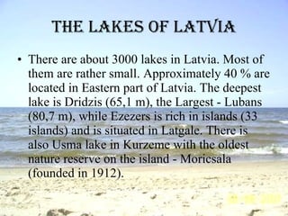 The lakes of Latvia There are about 3000 lakes in Latvia. Most of them are rather small. Approximately 40 % are located in Eastern part of Latvia. The deepest lake is Dridzis (65,1 m), the Largest - Lubans (80,7 m), while Ezezers is rich in islands (33 islands) and is situated in Latgale. There is also Usma lake in Kurzeme with the oldest nature reserve on the island - Moricsala (founded in 1912). 