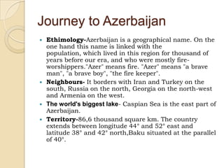 Journey to Azerbaijan Ethimology-Azerbaijan is a geographical name. On the one hand this name is linked with the population, which lived in this region for thousand of years before our era, and who were mostly fire-worshippers."Azer" means fire. "Azer" means "a brave man", "a brave boy", "the fire keeper".   Neighbours- It borders with Iran and Turkey on the south, Russia on the north, Georgia on the north-west and Armenia on the west.  The world's biggest lake- Caspian Sea is the east part of Azerbaijan. Territory-86,6 thousand square km. The country extends between longitude 44° and 52° east andlatitude 38° and 42° north,Baku situated at the parallel of 40°.   