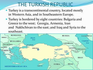 THE TURKISH REPUBLIC
 Turkey is a transcontinental country, located mostly
in Western Asia, and in Southeastern Europe.
 Turkey is bordered by eight countries: Bulgaria and
Greece to the west; Georgia, Armenia, Iran
and Nakhchivan to the east; and Iraq and Syria to the
southeast.
 