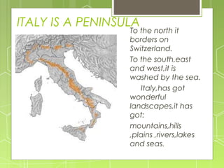 ITALY IS A PENINSULA
To the north it
borders on
Switzerland.
To the south,east
and west,it is
washed by the sea.
Italy,has got
wonderful
landscapes,it has
got:
mountains,hills
,plains ,rivers,lakes
and seas.
 