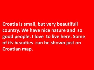 Croatia is small, but very beautifull
country. We have nice nature and so
good people. I love to live here. Some
of its beauties can be shown just on
Croatian map.
 