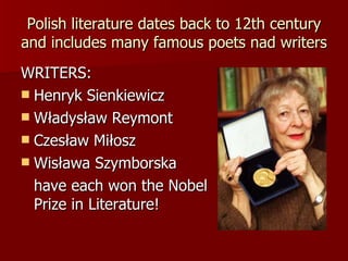 Polish literature dates back to 12th century and includes many famous poets nad writers WRITERS: Henryk Sienkiewicz Władysław Reymont Czesław Miłosz Wisława Szymborska have each won the Nobel  Prize in Literature! 