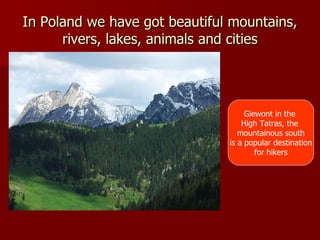 In Poland we have got beautiful mountains, rivers, lakes, animals and cities Giewont in the  High Tatras, the  mountainous south is a popular destination for hikers 