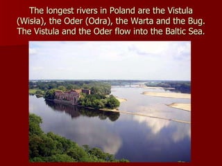 The longest rivers in Poland are the Vistula (Wisła), the Oder (Odra), the Warta and the Bug. The Vistula and the Oder flow into the Baltic Sea. 