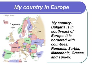 My country in Europe

             My country-
             Bulgaria is in
             south-east of
             Europe. It is
             bordered with
             countries:
             Romania, Serbia,
             Macedonia, Greece
             and Turkey.
 