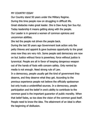 MY COUNTRY ESSAY
Our Country stand 50 years under the Military Regime.
During this time people now on struggling in difficult life.
Great obstacles make great leader. She is Daw Aung San Suu Kyi.
Today leadership it means getting along with the people.
Our Leader is in general a women of common opinions and
uncommon abilities.
She led the people not driven the people back.
During the last 50 years ago Government took action only the
petty thieves and appoint & gave business opportunity to the great
ones now they are very rich. Some people said democracy are now
on but Justice without force is powerless; force without justice is
tyrannical. People are all in favor of keeping dangerous weapon
out of the hands of fools with concern safety. Only remind by
media is not enough. Need strong rule of Law.
In a democracy, people usually get the kind of government they
deserve, and they deserve what they get. According to the
previous experience people not believe the officially spokesman
but only trusts a unidentified sources. In a democracy, people
participation and the belief in one's ability to contribute to the
common good is the important guarantor of public morality. When
that belief fades, so too does the vision of the common good itself.
People need to know the idea. The attainment of an ideal is often
the beginning of disillusion.
 