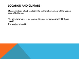 LOCATION AND CLIMATE
.My country is an island located in the northern hemisphere off the western
coast of California.
.The climate is warm in my country. (Average temperature is 30-35 C year
round )
The weather is humid.
 