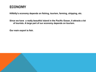 ECONOMY
Hillbilly’s economy depends on fishing, tourism, farming, shipping, etc.
Since we have a really beautiful island in the Pacific Ocean, it attracts a lot
of tourists. A large part of our economy depends on tourism.
Our main export is fish.
 