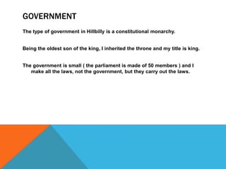 GOVERNMENT
The type of government in Hillbilly is a constitutional monarchy.
Being the oldest son of the king, I inherited the throne and my title is king.
The government is small ( the parliament is made of 50 members ) and I
make all the laws, not the government, but they carry out the laws.
 