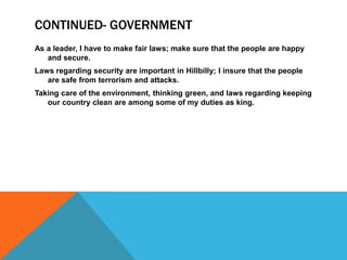 CONTINUED- GOVERNMENT
As a leader, I have to make fair laws; make sure that the people are happy
and secure.
Laws regarding security are important in Hillbilly; I insure that the people
are safe from terrorism and attacks.
Taking care of the environment, thinking green, and laws regarding keeping
our country clean are among some of my duties as king.
 
