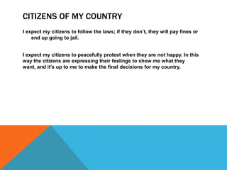 CITIZENS OF MY COUNTRY
I expect my citizens to follow the laws; if they don’t, they will pay fines or
end up going to jail.
I expect my citizens to peacefully protest when they are not happy. In this
way the citizens are expressing their feelings to show me what they
want, and it’s up to me to make the final decisions for my country.
 