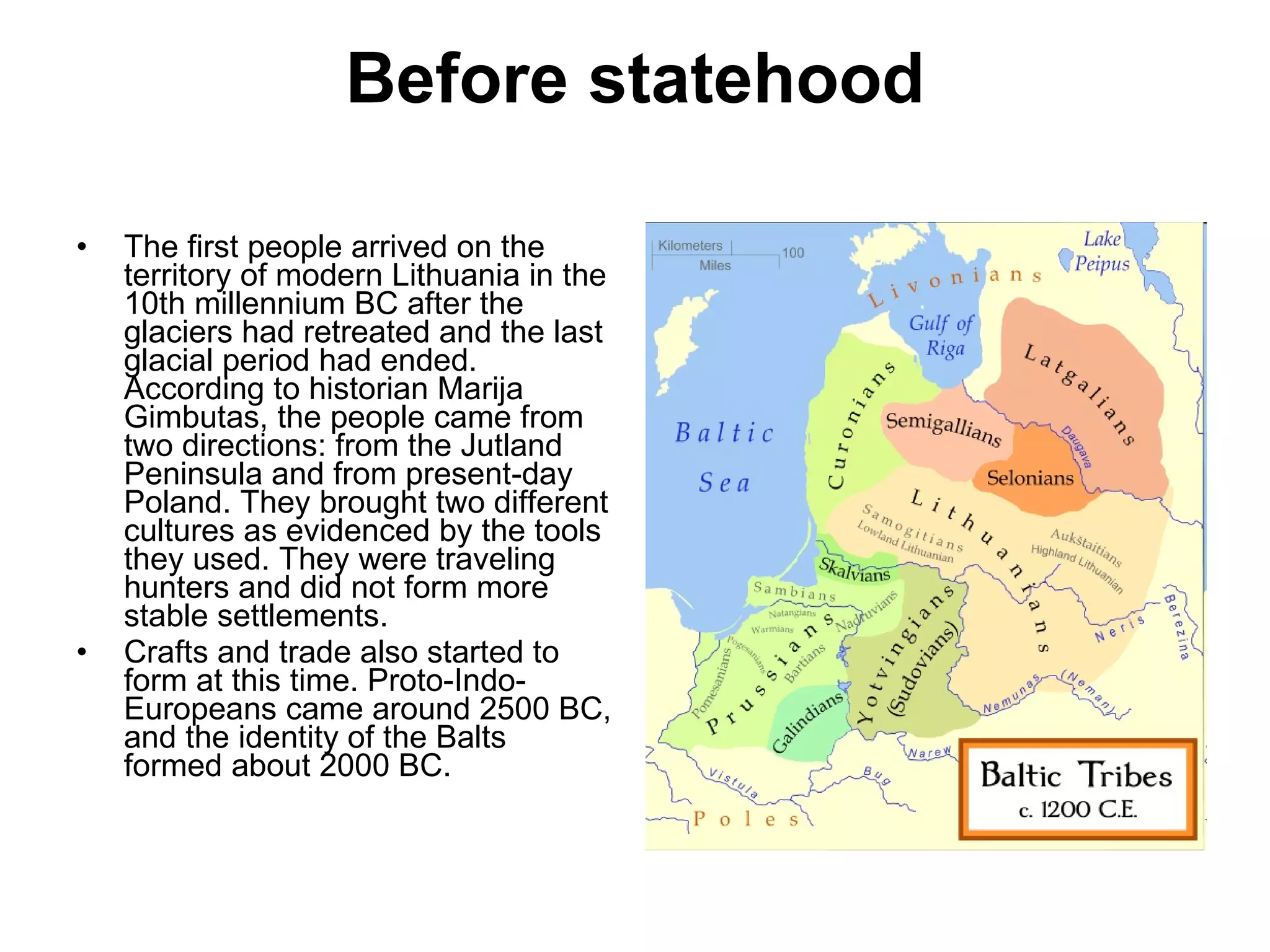 Before statehood The first people arrived on the territory of modern Lithuania in the 10th millennium BC after the glaciers had retreated and the last glacial period had ended. According to historian Marija Gimbutas, the people came from two directions: from the Jutland Peninsula and from present-day Poland. They brought two different cultures as evidenced by the tools they used. They were traveling hunters and did not form more stable settlements.  Crafts and trade also started to form at this time. Proto-Indo-Europeans came around 2500 BC, and the identity of the Balts formed about 2000 BC.  