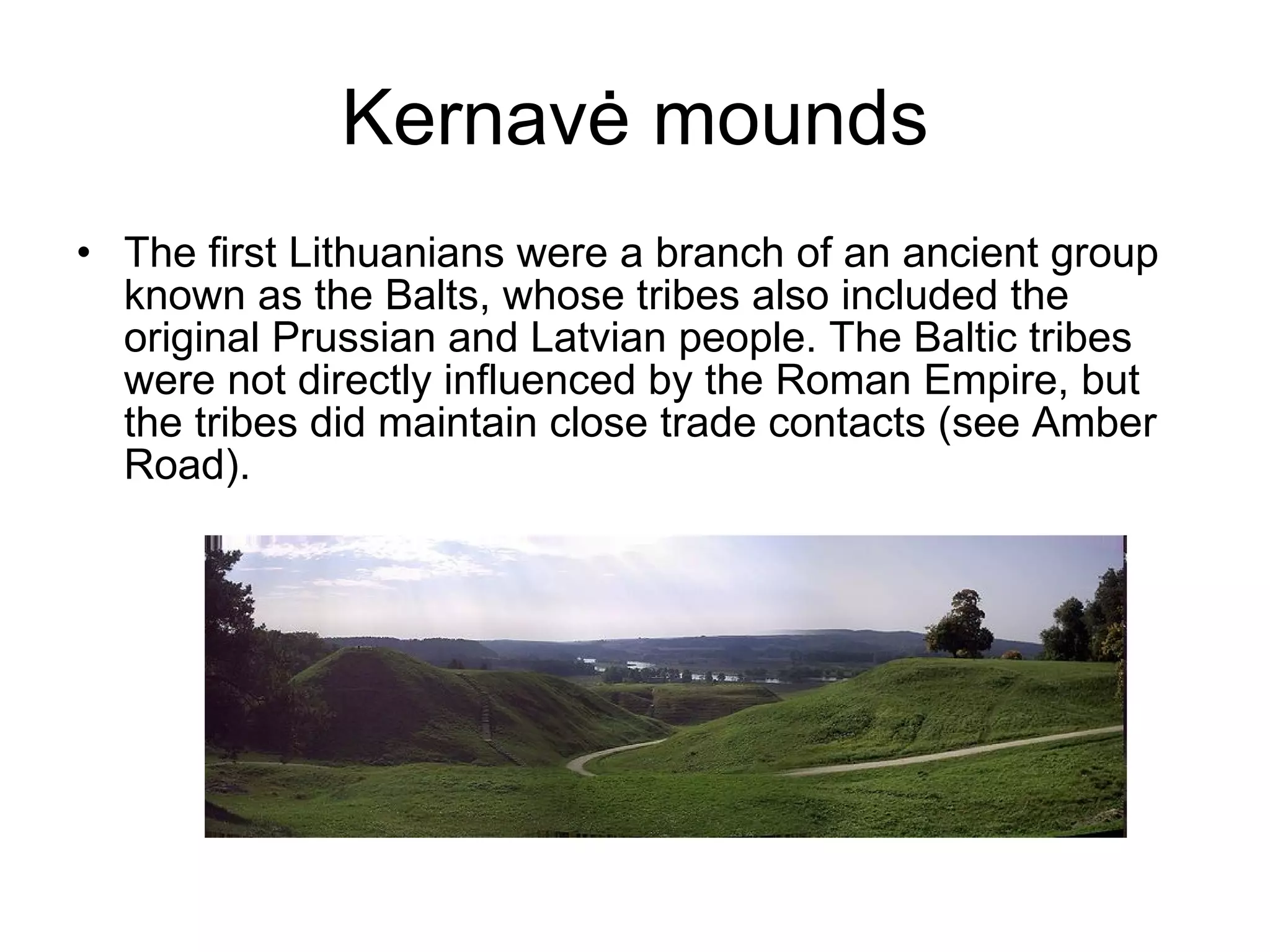 Kernav ė  mounds The first Lithuanians were a branch of an ancient group known as the Balts, whose tribes also included the original Prussian and Latvian people. The Baltic tribes were not directly influenced by the Roman Empire, but the tribes did maintain close trade contacts (see Amber Road).  