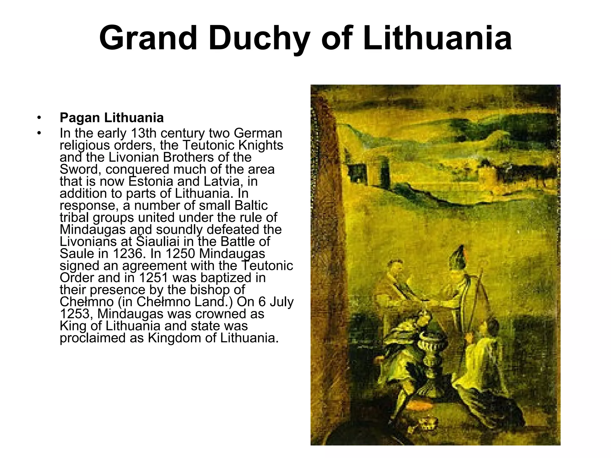 Grand Duchy of Lithuania Pagan Lithuania In the early 13th century two German religious orders, the Teutonic Knights and the Livonian Brothers of the Sword, conquered much of the area that is now Estonia and Latvia, in addition to parts of Lithuania. In response, a number of small Baltic tribal groups united under the rule of Mindaugas and soundly defeated the Livonians at Šiauliai in the Battle of Saule in 1236. In 1250 Mindaugas signed an agreement with the Teutonic Order and in 1251 was baptized in their presence by the bishop of Chełmno (in Chełmno Land.) On 6 July 1253, Mindaugas was crowned as King of Lithuania and state was proclaimed as Kingdom of Lithuania.  