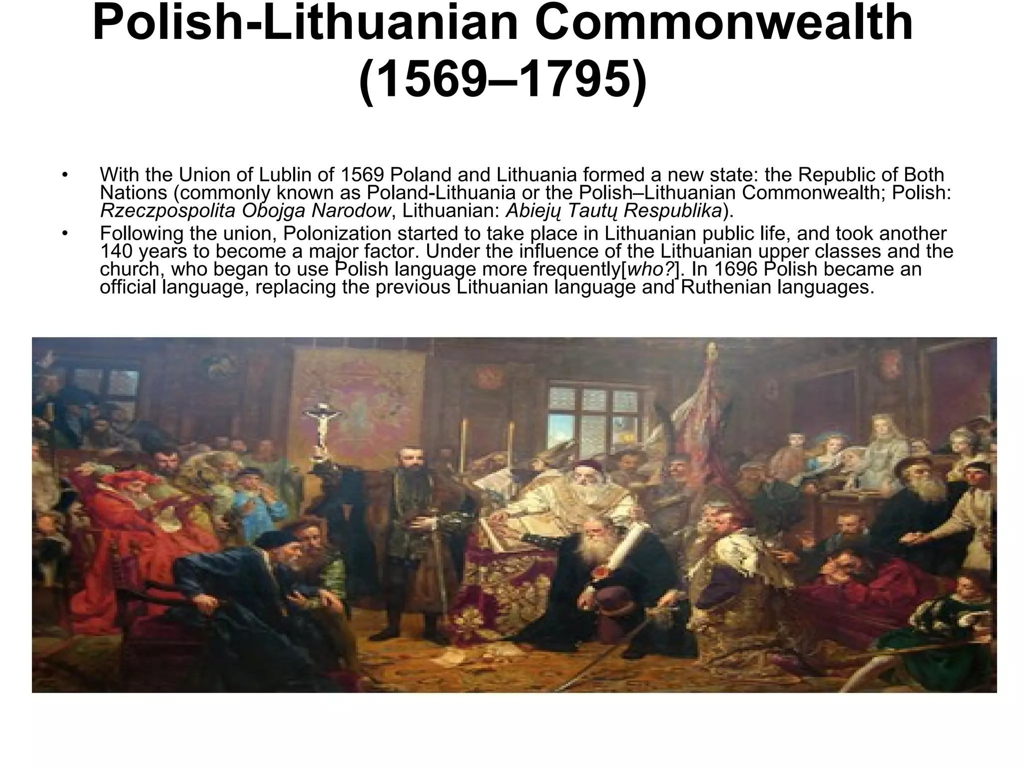 Polish-Lithuanian Commonwealth (1569–1795) With the Union of Lublin of 1569 Poland and Lithuania formed a new state: the Republic of Both Nations (commonly known as Poland-Lithuania or the Polish–Lithuanian Commonwealth; Polish:  Rzeczpospolita Obojga Narodow , Lithuanian:  Abiejų Tautų Respublika ). Following the union, Polonization started to take place in Lithuanian public life, and took another 140 years to become a major factor. Under the influence of the Lithuanian upper classes and the church, who began to use Polish language more frequently[ who? ]. In 1696 Polish became an official language, replacing the previous Lithuanian language and Ruthenian languages.  