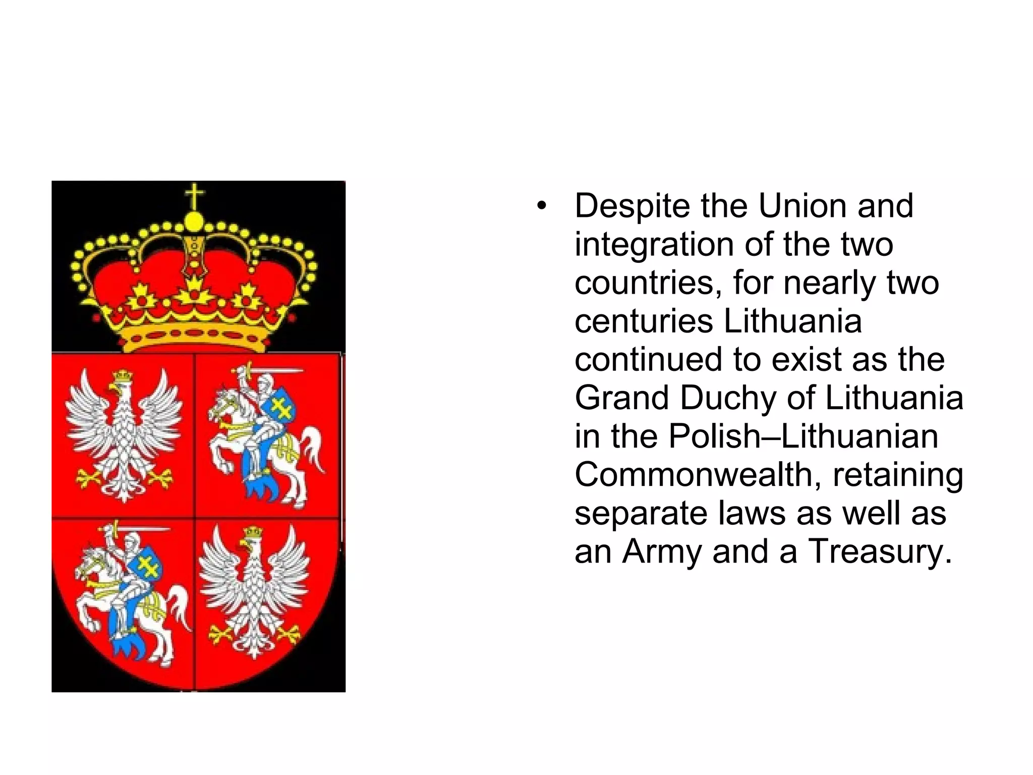 Despite the Union and integration of the two countries, for nearly two centuries Lithuania continued to exist as the Grand Duchy of Lithuania in the Polish–Lithuanian Commonwealth, retaining separate laws as well as an Army and a Treasury. 